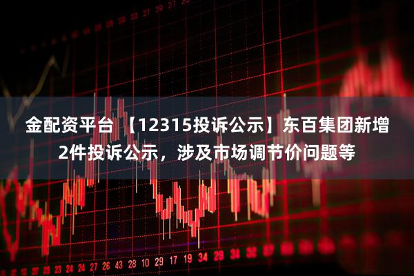 金配资平台 【12315投诉公示】东百集团新增2件投诉公示，涉及市场调节价问题等