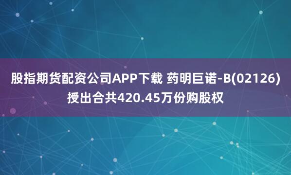股指期货配资公司APP下载 药明巨诺-B(02126)授出合共420.45万份购股权
