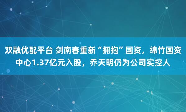 双融优配平台 剑南春重新“拥抱”国资，绵竹国资中心1.37亿元入股，乔天明仍为公司实控人