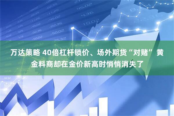 万达策略 40倍杠杆锁价、场外期货“对赌” 黄金料商却在金价新高时悄悄消失了
