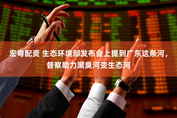 宏粤配资 生态环境部发布会上提到广东这条河，督察助力黑臭河变生态河