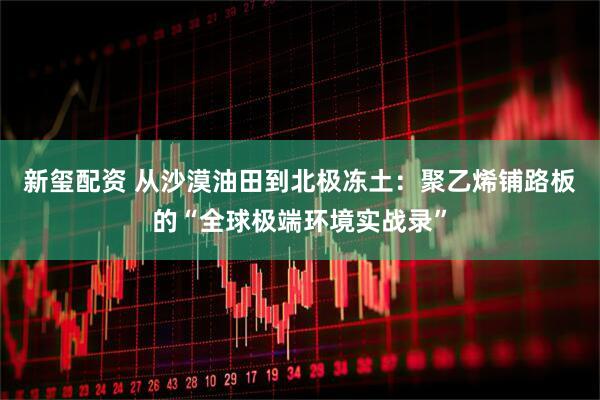 新玺配资 从沙漠油田到北极冻土：聚乙烯铺路板的“全球极端环境实战录”