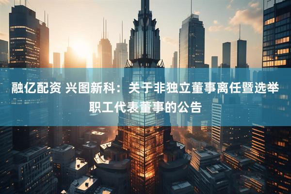 融亿配资 兴图新科：关于非独立董事离任暨选举职工代表董事的公告