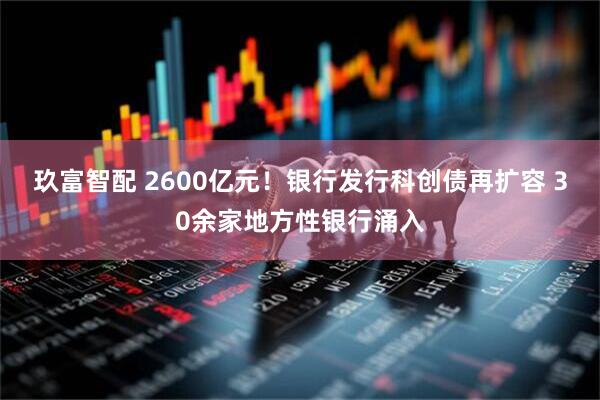 玖富智配 2600亿元！银行发行科创债再扩容 30余家地方性银行涌入