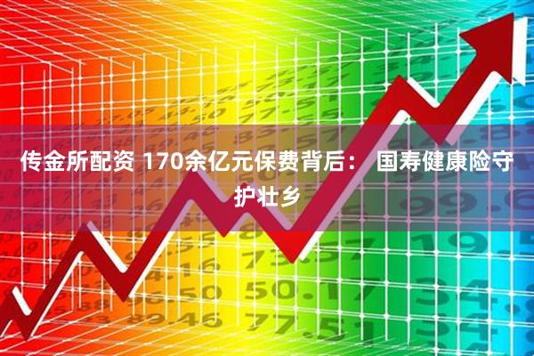 传金所配资 170余亿元保费背后： 国寿健康险守护壮乡