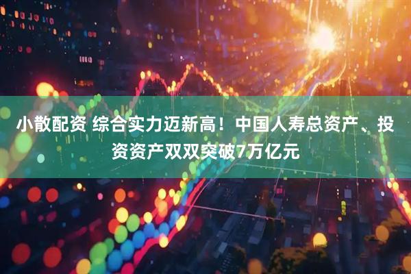 小散配资 综合实力迈新高！中国人寿总资产、投资资产双双突破7万亿元