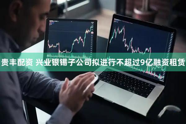 贵丰配资 兴业银锡子公司拟进行不超过9亿融资租赁