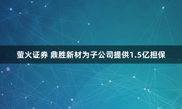 萤火证券 鼎胜新材为子公司提供1.5亿担保