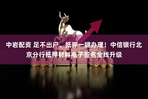 中岩配资 足不出户、抵押一键办理！中信银行北京分行抵押材料电子签名全线升级