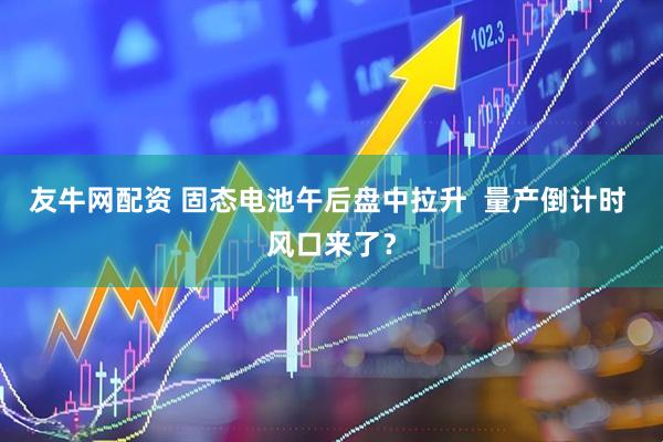 友牛网配资 固态电池午后盘中拉升  量产倒计时 风口来了？