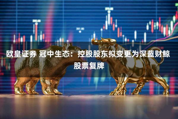 欧皇证券 冠中生态：控股股东拟变更为深蓝财鲸 股票复牌