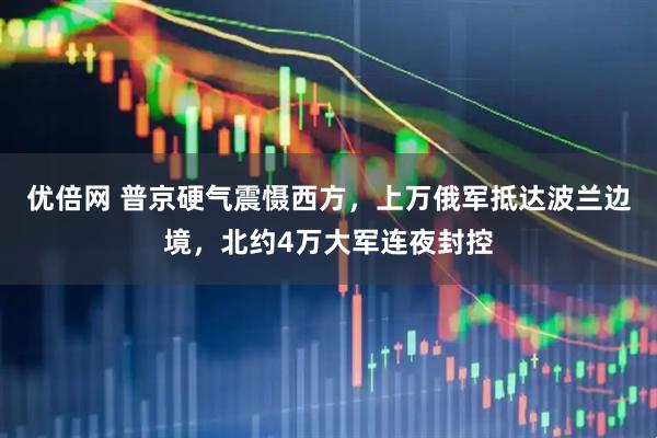 优倍网 普京硬气震慑西方，上万俄军抵达波兰边境，北约4万大军连夜封控