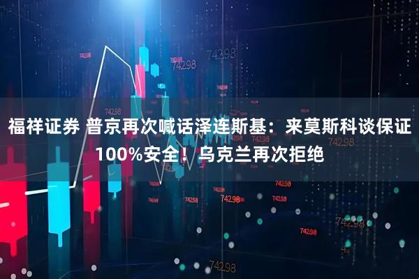 福祥证券 普京再次喊话泽连斯基：来莫斯科谈保证100%安全！乌克兰再次拒绝