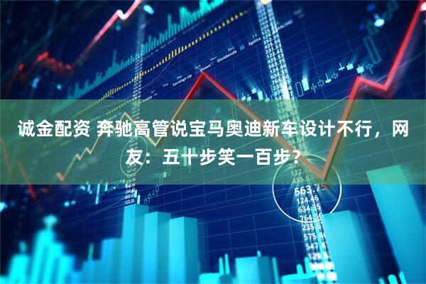 诚金配资 奔驰高管说宝马奥迪新车设计不行，网友：五十步笑一百步？