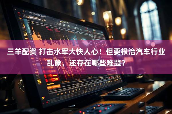 三羊配资 打击水军大快人心！但要根治汽车行业乱象，还存在哪些难题？
