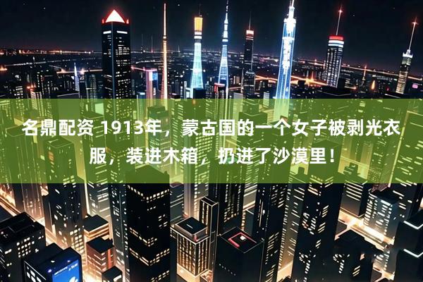 名鼎配资 1913年，蒙古国的一个女子被剥光衣服，装进木箱，扔进了沙漠里！